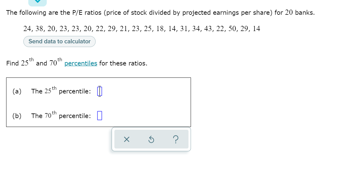 The following are the P/E ratios (price of stock divided by projected earnings per share) for 20 banks.
24, 38, 20, 23, 23, 20, 22, 29, 21, 23, 25, 18, 14, 31, 34, 43, 22, 50, 29, 14
Send data to calculator
Find 25th
and 70*" percentiles for these ratios.
The 25 th
percentile: ||
The 70 th
percentile: |
