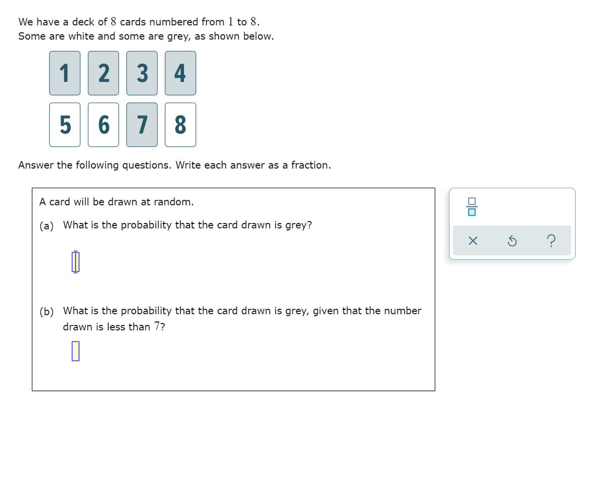 We have a deck of 8 cards numbered from 1 to 8.
Some are white and some are grey, as shown below.
1 2 3
4
5 6 7
8
Answer the following questions. Write each answer as a fraction.
A card will be drawn at random.
믐
(a) What is the probability that the card drawn is grey?
(b) What is the probability that the card drawn is grey, given that the number
drawn is less than 7?
