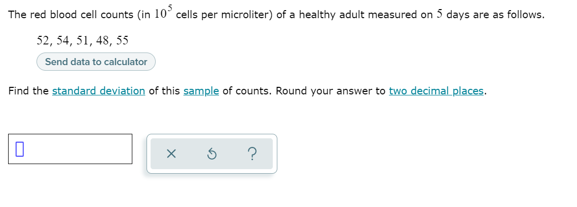 The red blood cell counts (in 10° cells per microliter) of a healthy adult measured on 5 days are as follows.
52, 54, 51, 48, 55
Send data to calculator
Find the standard deviation of this sample of counts. Round your answer to two decimal_places.
