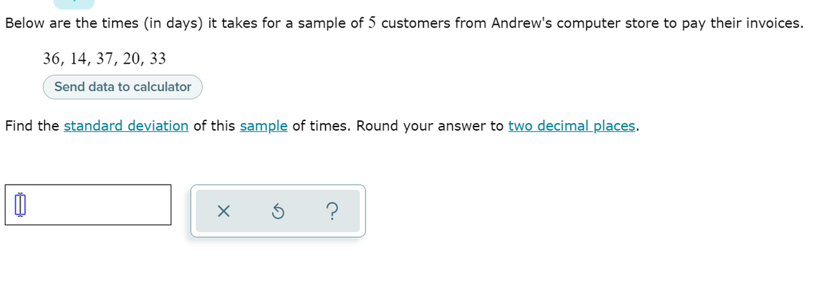 Below are the times (in days) it takes for a sample of 5 customers from Andrew's computer store to pay their invoices.
36, 14, 37, 20, 33
Send data to calculator
Find the standard deviation of this sample of times. Round your answer to two decimal places.
