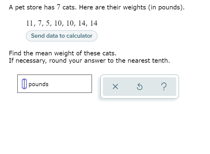 A pet store has 7 cats. Here are their weights (in pounds).
11,7, 5, 10, 10, 14, 14
Send data to calculator
Find the mean weight of these cats.
If necessary, round your answer to the nearest tenth.
I| pounds
