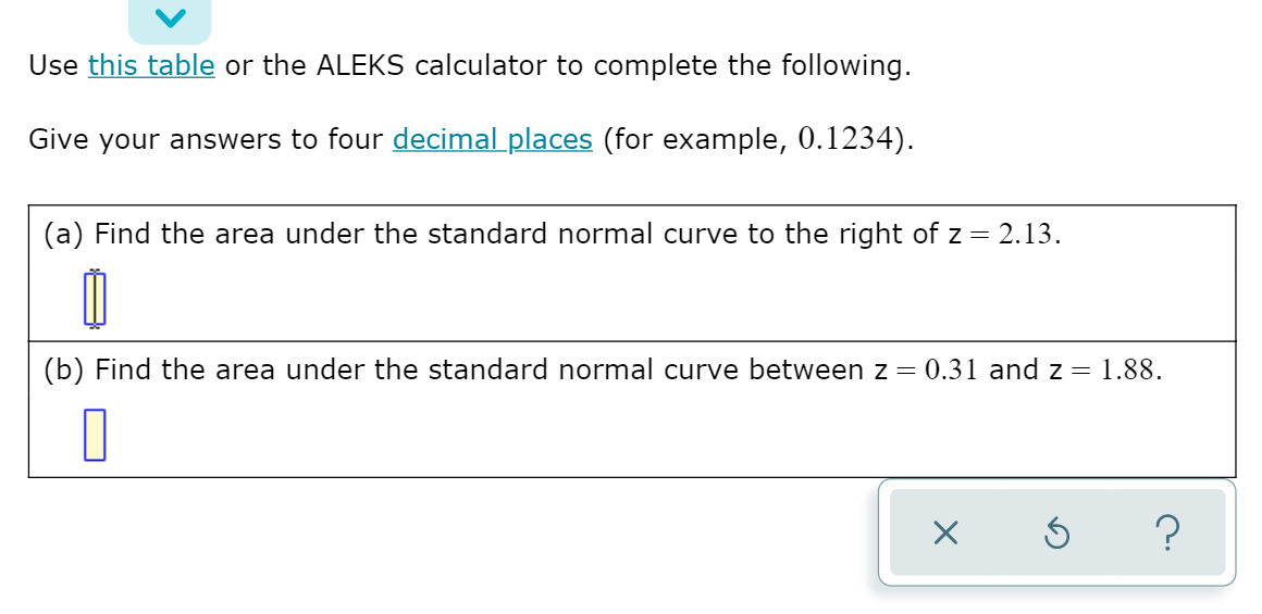 Use this table or the ALEKS calculator to complete the following.
Give your answers to four decimal places (for example, 0.1234).
(a) Find the area under the standard normal curve to the right of z = 2.13.
(b) Find the area under the standard normal curve between z = 0.31 and z = 1.88.
