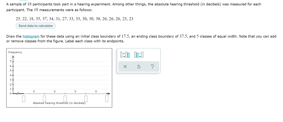 A sample of 18 participants took part in a hearing experiment. Among other things, the absolute hearing threshold (in decibels) was measured for each
participant. The 18 measurements were as follows:
25, 22, 18, 35, 37, 34, 31, 27, 33, 33, 30, 30, 30, 26, 26, 26, 23, 23
Send data to calculator
Draw the histogram for these data using an initial class boundary of 17.5, an ending class boundary of 37.5, and 5 classes of equal width. Note that you can add
or remove classes from the figure. Label each class with its endpoints.
Frequency
?
5-
4+
3
2
Absolute hearing threshold (in decibels)
