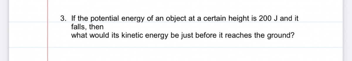 3. If the potential energy of an object at a certain height is 200 J and it
falls, then
what would its kinetic energy be just before it reaches the ground?
