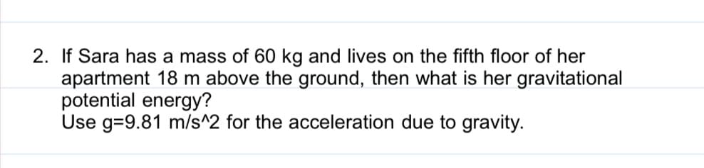 2. If Sara has a mass of 60 kg and lives on the fifth floor of her
apartment 18 m above the ground, then what is her gravitational
potential energy?
Use g=9.81 m/s^2 for the acceleration due to gravity.
