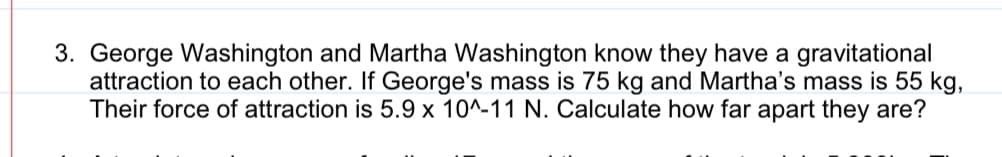 3. George Washington and Martha Washington know they have a gravitational
attraction to each other. If George's mass is 75 kg and Martha's mass is 55 kg,
Their force of attraction is 5.9 x 10^-11 N. Calculate how far apart they are?