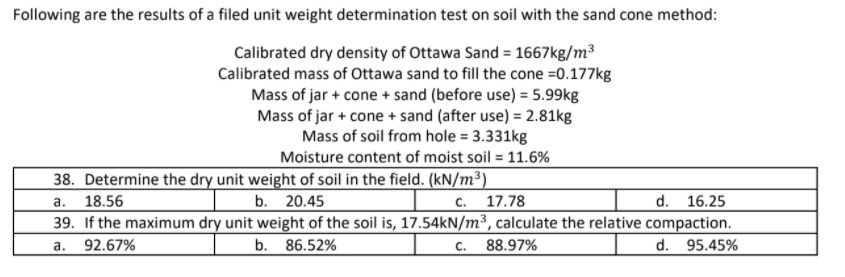 Following are the results of a filed unit weight determination test on soil with the sand cone method:
Calibrated dry density of Ottawa Sand = 1667kg/m³
Calibrated mass of Ottawa sand to fill the cone =0.177kg
Mass of jar + cone + sand (before use) = 5.99kg
Mass of jar + cone + sand (after use) = 2.81kg
Mass of soil from hole = 3.331kg
Moisture content of moist soil = 11.6%
38. Determine the dry unit weight of soil in the field. (kN/m³)
с. 17.78
а.
18.56
b. 20.45
d.
16.25
39. If the maximum dry unit weight of the soil is, 17.54KN/m³, calculate the relative compaction.
a.
92.67%
b. 86.52%
С.
88.97%
d.
95.45%
