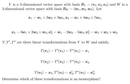 V is a 3-dimensional vector space with basis By (V1, V2, V3) and W is a
3-dimensional vector space with basis Bw (w₁, W2, w3). Let
x₁ = w₁ +2w2 +3w3, x2 = w₁ +4w₂+7w3,
23 = = 3w₁ +2w₂+w3, x3 =W₁ - 2w2 - 5w3, x3 =w₁+w₂w3.
T, T', T* are three linear transformations from V to W and satisfy;
T(v₁) T'(v₁) T* (v₁) = x₁
=
T(v₂)= T'(v₂) = 7* (v₂) = x₂
T(v3) = x3, T' (v3) = x3, T* (v3) = x3.
Determine which of these transformations is an isomorphism?
