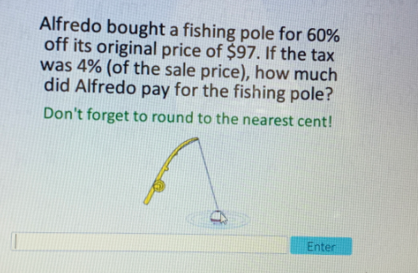 Alfredo bought a fishing pole for 60%
off its original price of $97. If the tax
was 4% (of the sale price), how much
did Alfredo pay for the fishing pole?
Don't forget to round to the nearest cent!
Enter
