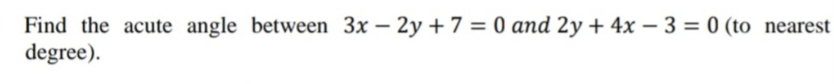 Find the acute angle between 3x – 2y + 7 = 0 and 2y + 4x – 3 = 0 (to nearest
degree).

