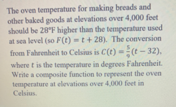 The oven temperature for making breads and
other baked goods at elevations over 4,000 feet
should be 28°F higher than the temperature used
at sea level (so F(t) = t + 28). The conversion
from Fahrenheit to Celsius is C(t) = (t – 32),
%3D
where t is the temperature in degrees Fahrenheit.
Write a composite function to represent the oven
temperature at elevations over 4,000 feet in
Celsius.
