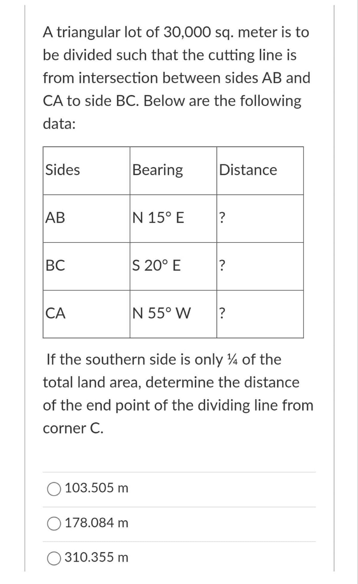 A triangular lot of 30,000 sq. meter is to
be divided such that the cutting line is
from intersection between sides AB and
CA to side BC. Below are the following
data:
Sides
Вearing
Distance
АВ
N 15° E
ВС
S 20° E
CA
N 55° W
If the southern side is only 4 of the
total land area, determine the distance
of the end point of the dividing line from
corner C.
O 103.505 m
O 178.084 m
O 310.355 m
