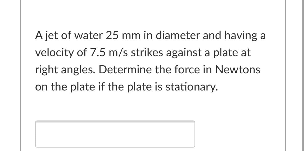 A jet of water 25 mm in diameter and having a
velocity of 7.5 m/s strikes against a plate at
right angles. Determine the force in Newtons
on the plate if the plate is stationary.
