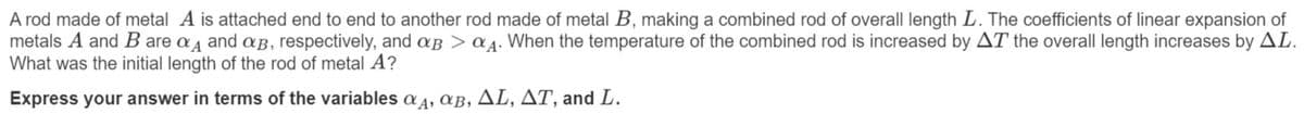 A rod made of metal A is attached end to end to another rod made of metal B, making a combined rod of overall length L. The coefficients of linear expansion of
metals A and B are a and &B, respectively, and aB > a A. When the temperature of the combined rod is increased by AT the overall length increases by AL.
What was the initial length of the rod of metal A?
Express your answer in terms of the variables a 4, aB, AL, AT, and L.
