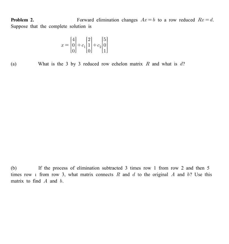 Problem 2.
Forward elimination changes Ar =b to a row reduced Rx =d.
Suppose that the complete solution is
--HH
x = 0+c,
+c,
(a)
What is the 3 by 3 reduced row echelon matrix R and what is d?
(b)
If the process of elimination subtracted 3 times row 1 from row 2 and then 5
times row i from row 3, what matrix connects R and d to the original A and b? Use this
matrix to find A and b.
