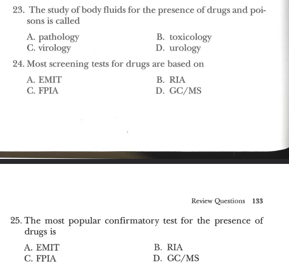 23. The study of body fluids for the presence of drugs and poi-
sons is called
B. toxicology
D. urology
24. Most screening tests for drugs are based on
B. RIA
D. GC/MS
A. pathology
C. virology
A. EMIT
C. FPIA
Review Questions 133
25. The most popular confirmatory test for the presence of
drugs is
A. EMIT
C. FPIA
B. RIA
D. GC/MS