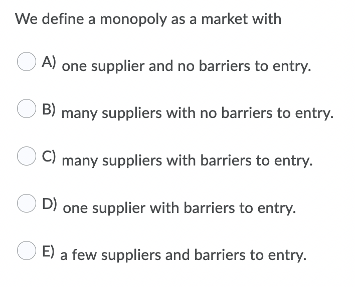 We define a monopoly as a market with
A)
one supplier and no barriers to entry.
B)
many suppliers with no barriers to entry.
C)
many suppliers with barriers to entry.
D)
one supplier with barriers to entry.
E) a few suppliers and barriers to entry.
