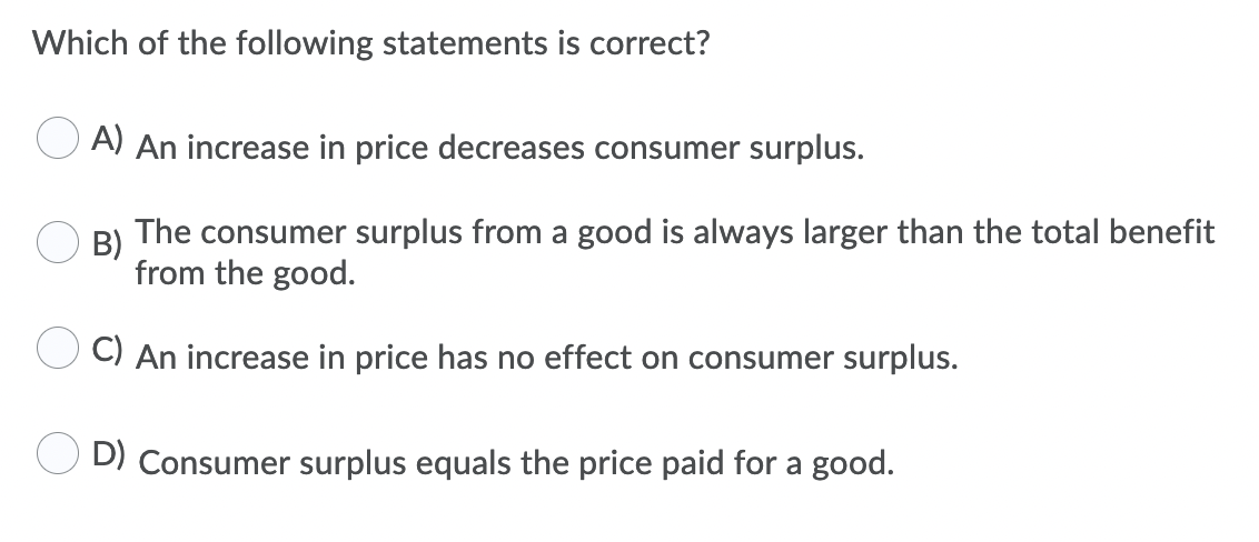 Which of the following statements is correct?
A) An increase in price decreases consumer surplus.
B)
The consumer surplus from a good is always larger than the total benefit
from the good.
C) An increase in price has no effect on consumer surplus.
D) Consumer surplus equals the price paid for a good.

