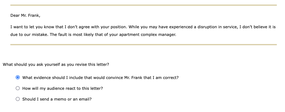 Dear Mr. Frank,
I want to let you know that I don't agree with your position. While you may have experienced a disruption in service, I don't believe it is
due to our mistake. The fault is most likely that of your apartment complex manager.
What should you ask yourself as you revise this letter?
O What evidence should I include that would convince Mr. Frank that I am correct?
How will my audience react to this letter?
O Should I send a memo or an email?
