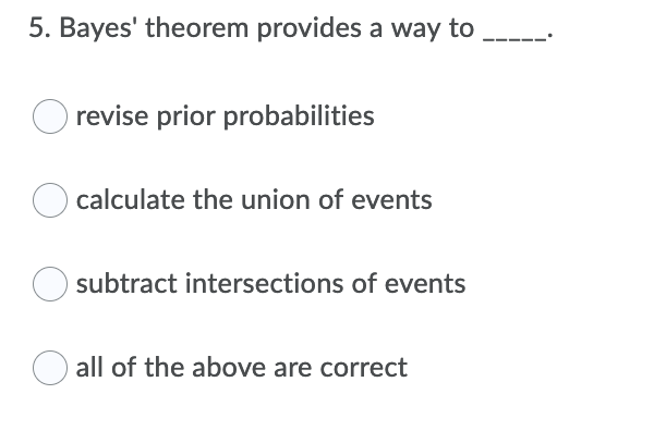 5. Bayes' theorem provides a way to
O revise prior probabilities
calculate the union of events
subtract intersections of events
all of the above are correct
