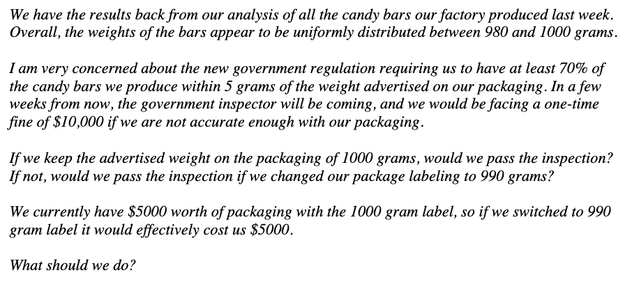 We have the results back from our analysis of all the candy bars our factory produced last week.
Overall, the weights of the bars appear to be uniformly distributed between 980 and 1000 grams.
I am very concerned about the new government regulation requiring us to have at least 70% of
the candy bars we produce within 5 grams of the weight advertised on our packaging. In a few
weeks from now, the government inspector will be coming, and we would be facing a one-time
fine of $10,000 if we are not accurate enough with our packaging.
If we keep the advertised weight on the packaging of 1000 grams, would we pass the inspection?
If not, would we pass the inspection if we changed our package labeling to 990 grams?
We currently have $5000 worth of packaging with the 1000 gram label, so if we switched to 990
gram label it would effectively cost us $5000.
What should we do?
