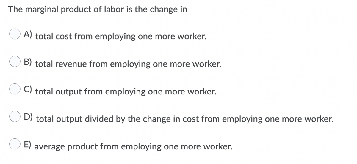The marginal product of labor is the change in
A) total cost from employing one more worker.
B) total revenue from employing one more worker.
C) total output from employing one more worker.
D) total output divided by the change in cost from employing one more worker.
E)
average product from employing one more worker.
