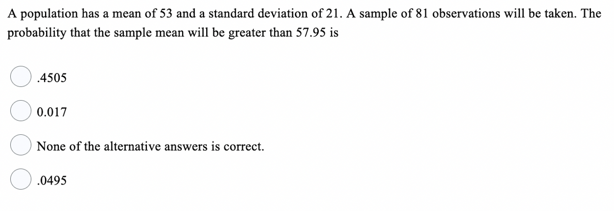 A population has a mean of 53 and a standard deviation of 21. A sample of 81 observations will be taken. The
probability that the sample mean will be greater than 57.95 is
.4505
0.017
None of the alternative answers is correct.
.0495