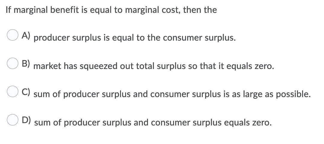 If marginal benefit is equal to marginal cost, then the
A) producer surplus is equal to the consumer surplus.
B) market has squeezed out total surplus so that it equals zero.
C)
sum of producer surplus and consumer surplus is as large as possible.
D)
sum of producer surplus and consumer surplus equals zero.
