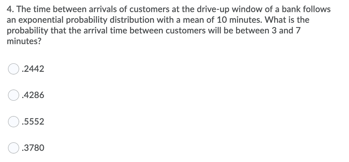 4. The time between arrivals of customers at the drive-up window of a bank follows
an exponential probability distribution with a mean of 10 minutes. What is the
probability that the arrival time between customers will be between 3 and 7
minutes?
O.2442
O.4286
.5552
O.3780
