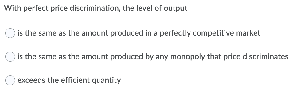 With perfect price discrimination, the level of output
is the same as the amount produced in a perfectly competitive market
is the same as the amount produced by any monopoly that price discriminates
exceeds the efficient quantity
