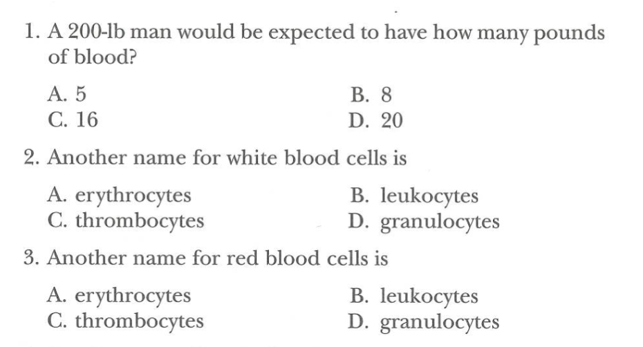 1. A 200-lb man would be expected to have how many pounds
of blood?
A. 5
B. 8
C. 16
D. 20
2. Another name for white blood cells is
A. erythrocytes
C. thrombocytes
B. leukocytes
D. granulocytes
3. Another name for red blood cells is
A. erythrocytes
C. thrombocytes
B. leukocytes
D. granulocytes