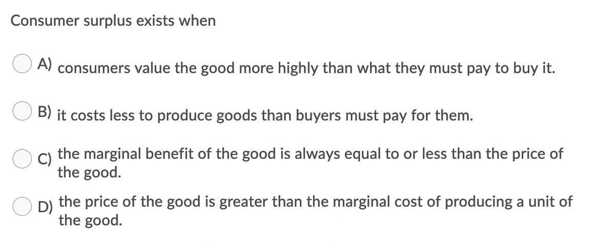 Consumer surplus exists when
O A) consumers value the good more highly than what they must pay to buy it.
B) it costs less to produce goods than buyers must pay for them.
C)
the marginal benefit of the good is always equal to or less than the price of
the good.
D)
the price of the good is greater than the marginal cost of producing a unit of
the good.
