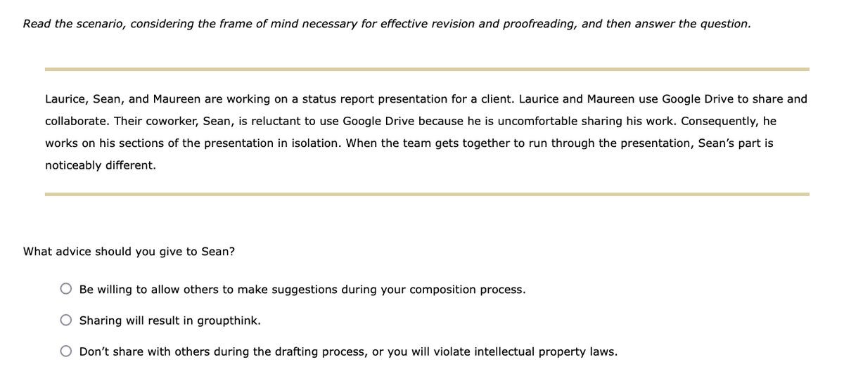 Read the scenario, considering the frame of mind necessary for effective revision and proofreading, and then answer the question.
Laurice, Sean, and Maureen are working on a status report presentation for a client. Laurice and Maureen use Google Drive to share and
collaborate. Their coworker, Sean, is reluctant to use Google Drive because he is uncomfortable sharing his work. Consequently, he
works on his sections of the presentation in isolation. When the team gets together to run through the presentation, Sean's part is
noticeably different.
What advice should you give to Sean?
O Be willing to allow others to make suggestions during your composition process.
Sharing will result in groupthink.
Don't share with others during the drafting process, or you will violate intellectual property laws.
