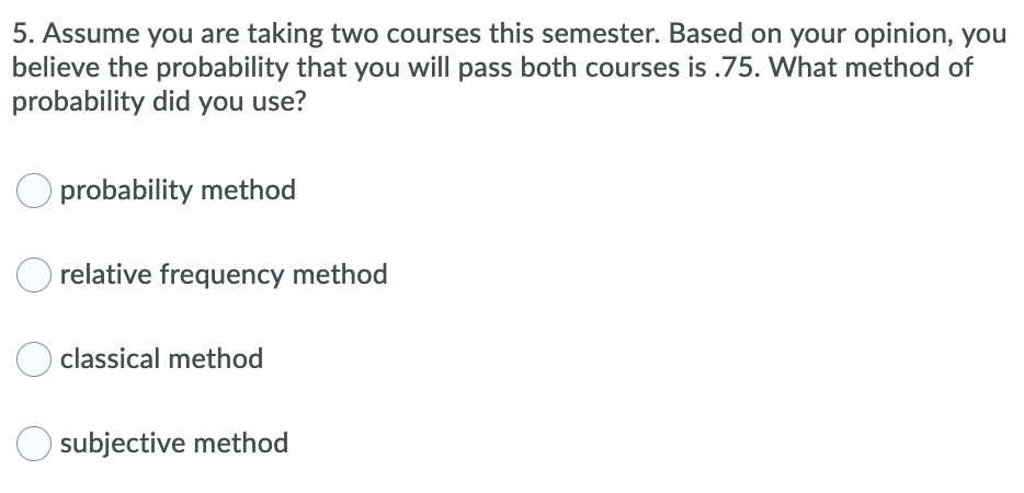 5. Assume you are taking two courses this semester. Based on your opinion, you
believe the probability that you will pass both courses is .75. What method of
probability did you use?
O probability method
relative frequency method
classical method
O subjective method
