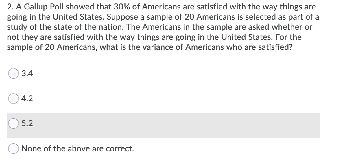 2. A Gallup Poll showed that 30% of Americans are satisfied with the way things are
going in the United States. Suppose a sample of 20 Americans is selected as part of a
study of the state of the nation. The Americans in the sample are asked whether or
not they are satisfied with the way things are going in the United States. For the
sample of 20 Americans, what is the variance of Americans who are satisfied?
O 3.4
4.2
5.2
O None of the above are correct.
