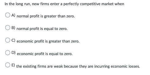 In the long run, new firms enter a perfectly competitive market when
A) normal profit is greater than zero.
B) normal profit is equal to zero.
C) economic profit is greater than zero.
D) economic profit is equal to zero.
E) the existing firms are weak because they are incurring economic losses.
