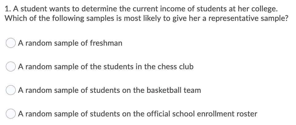 1. A student wants to determine the current income of students at her college.
Which of the following samples is most likely to give her a representative sample?
A random sample of freshman
A random sample of the students in the chess club
A random sample of students on the basketball team
A random sample of students on the official school enrollment roster
