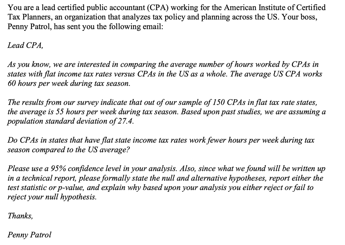 You are a lead certified public accountant (CPA) working for the American Institute of Certified
Tax Planners, an organization that analyzes tax policy and planning across the US. Your boss,
Penny Patrol, has sent you the following email:
Lead CPA,
As you know, we are interested in comparing the average number of hours worked by CPAS in
states with flat income tax rates versus CPAS in the US as a whole. The average US CPA works
60 hours per week during tax season.
The results from our survey indicate that out of our sample of 150 CPAS in flat tax rate states,
the average is 55 hours per week during tax season. Based upon past studies, we are assuming a
population standard deviation of 27.4.
Do CPAS in states that have flat state income tax rates work fewer hours per week during tax
season compared to the US average?
Please use a 95% confidence level in your analysis. Also, since what we found will be written up
in a technical report, please formally state the null and alternative hypotheses, report either the
test statistic or p-value, and explain why based upon your analysis you either reject or fail to
reject your null hypothesis.
Thanks,
Penny Patrol
