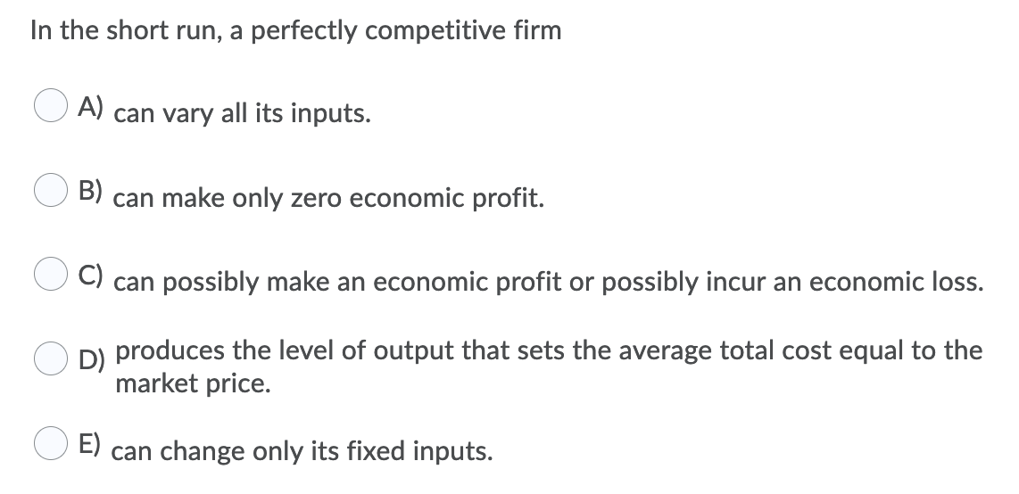 In the short run, a perfectly competitive firm
A)
can vary all its inputs.
B)
can make only zero economic profit.
C)
can possibly make an economic profit or possibly incur an economic loss.
D)
produces the level of output that sets the average total cost equal to the
market price.
E)
can change only its fixed inputs.
