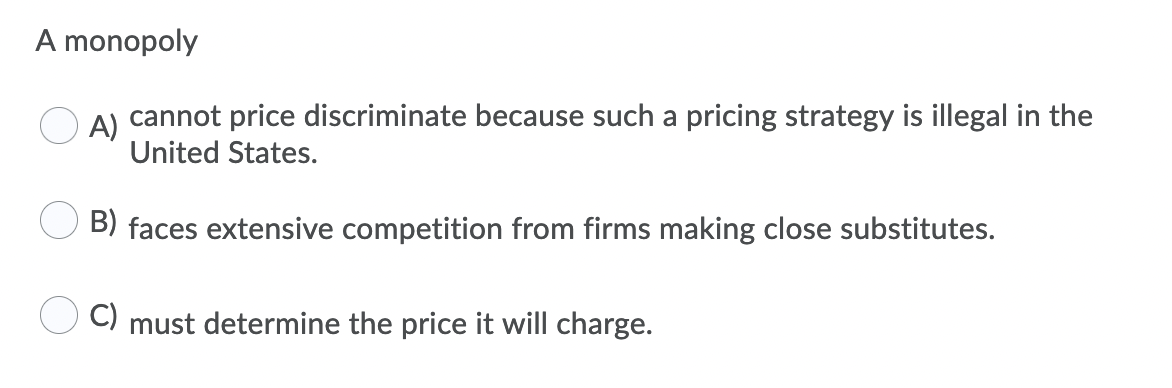 A monopoly
A)
cannot price discriminate because such a pricing strategy is illegal in the
United States.
B) faces extensive competition from firms making close substitutes.
C) must determine the price it will charge.
