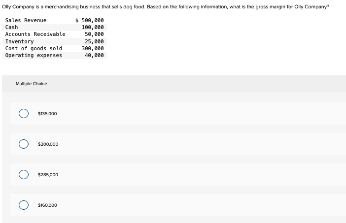 Olly Company is a merchandising business that sells dog food. Based on the following information, what is the gross margin for Olly Company?
Sales Revenue
Cash
$ 500,000
100,000
50,000
Accounts Receivable
Inventory
Cost of goods sold
Operating expenses
Multiple Choice
$135,000
$200,000
$285,000
$160,000
25,000
300,000
40,000
