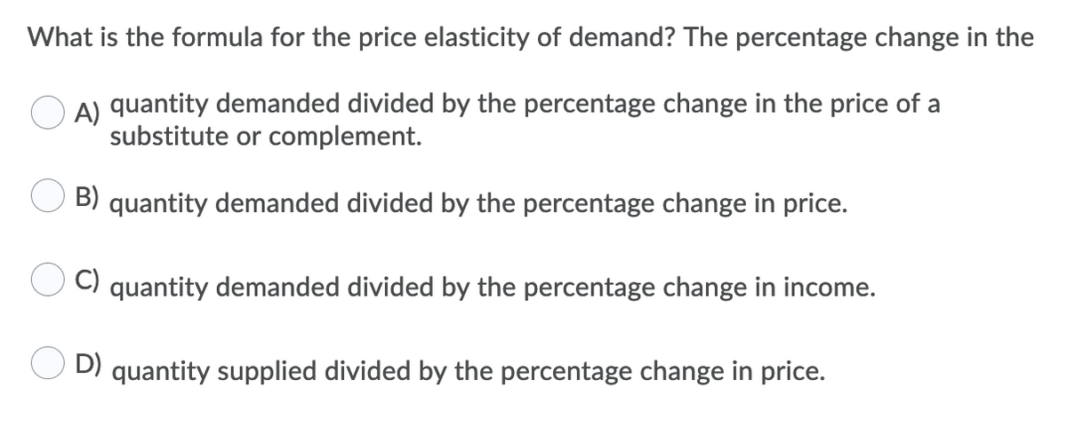 What is the formula for the price elasticity of demand? The percentage change in the
A) quantity demanded divided by the percentage change in the price of a
substitute or complement.
B) quantity demanded divided by the percentage change in price.
C) quantity demanded divided by the percentage change in income.
D) quantity supplied divided by the percentage change in price.
