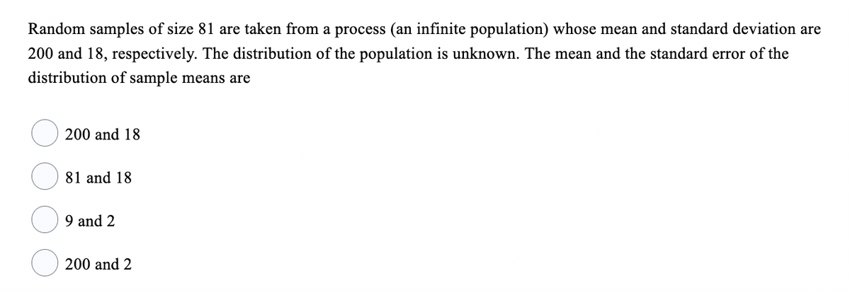 Random samples of size 81 are taken from a process (an infinite population) whose mean and standard deviation are
200 and 18, respectively. The distribution of the population is unknown. The mean and the standard error of the
distribution of sample means are
200 and 18
81 and 18
9 and 2
200 and 2