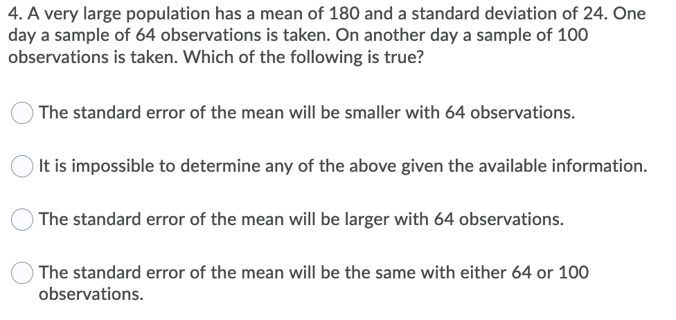 4. A very large population has a mean of 180 and a standard deviation of 24. One
day a sample of 64 observations is taken. On another day a sample of 100
observations is taken. Which of the following is true?
The standard error of the mean will be smaller with 64 observations.
It is impossible to determine any of the above given the available information.
The standard error of the mean will be larger with 64 observations.
The standard error of the mean will be the same with either 64 or 100
observations.
