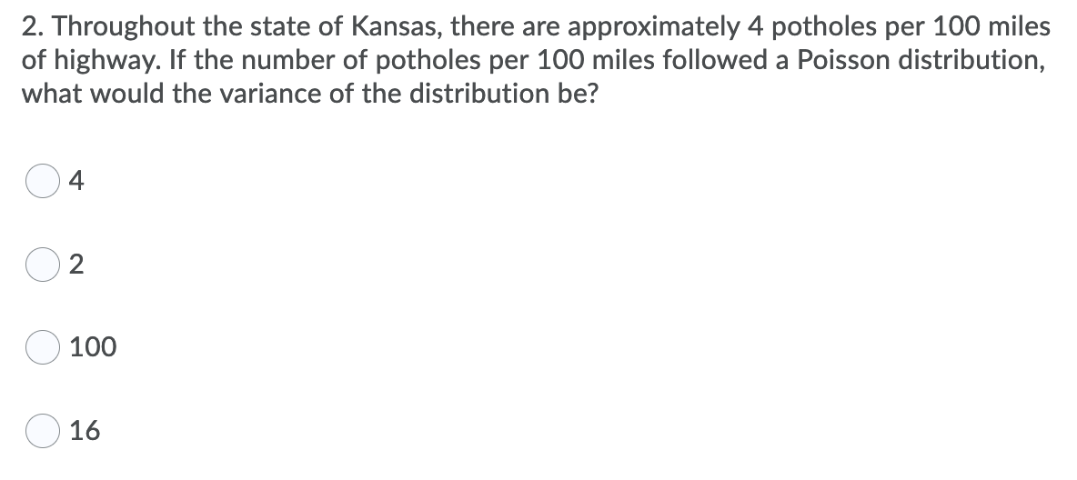 2. Throughout the state of Kansas, there are approximately 4 potholes per 100 miles
of highway. If the number of potholes per 100 miles followed a Poisson distribution,
what would the variance of the distribution be?
4
2
100
O 16
