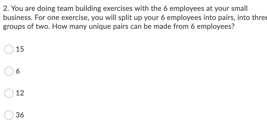 2. You are doing team building exercises with the 6 employees at your small
business. For one exercise, you will split up your 6 employees into pairs, into thre
groups of two. How many unique pairs can be made from 6 employees?
15
12
36
