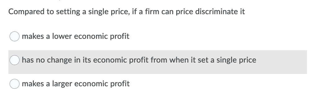 Compared to setting a single price, if a firm can price discriminate it
makes a lower economic profit
has no change in its economic profit from when it set a single price
makes a larger economic profit
