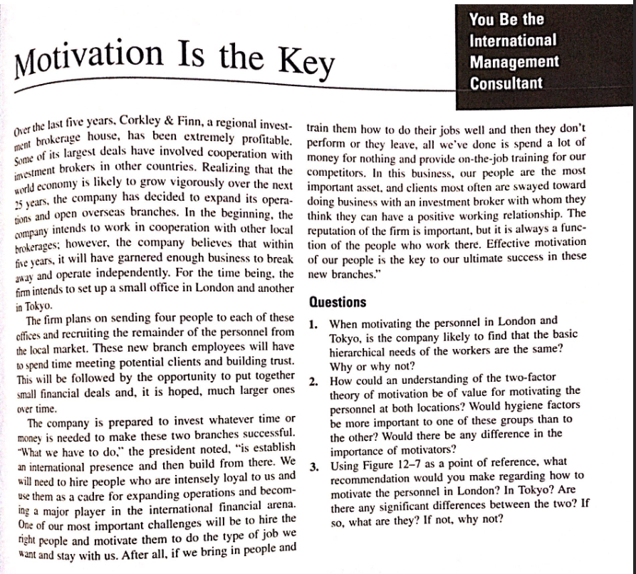 You Be the
International
Management
Consultant
Motivation Is the Key
Over the last five years, Corkley & Finn, a regional invest- train them how to do their jobs well and then they don't
ment brokerage house, has been extremely profitable. perform or they leave, all we've done is spend a lot of
Some of its largest deals have involved cooperation with money for nothing and provide on-the-job training for our
investment brokers in other countries. Realizing that the competitors. In this business, our people are the most
world economy is likely to grow vigorously over the next important asset, and clients most often are swayed toward
25 years, the company has decided to expand its opera-
tions and open overseas branches. In the beginning, the
company intends to work in cooperation with other local
brokerages; however, the company believes that within
five years, it will have garnered enough business to break
away and operate independently. For the time being, the
firm intends to set up a small office in London and another
in Tokyo.
The firm plans on sending four people to each of these
offices and recruiting the remainder of the personnel from
the local market. These new branch employees will have
to spend time meeting potential clients and building trust.
This will be followed by the opportunity to put together
small financial deals and, it is hoped, much larger ones
over time.
doing business with an investment broker with whom they
think they can have a positive working relationship. The
reputation of the firm is important, but it is always a func-
tion of the people who work there. Effective motivation
of our people is the key to our ultimate success in these
new branches."
Questions
1. When motivating the personnel in London and
Tokyo, is the company likely to find that the basic
hierarchical needs of the workers are the same?
Why or why not?
2.
How could an understanding of the two-factor
theory of motivation be of value for motivating the
personnel at both locations? Would hygiene factors
be more important to one of these groups than to
the other? Would there be any difference in the
importance of motivators?
Using Figure 12-7 as a point of reference, what
recommendation would you make regarding how to
motivate the personnel in London? In Tokyo? Are
there any significant differences between the two? If
so, what are they? If not, why not?
The company is prepared to invest whatever time or
money is needed to make these two branches successful.
"What we have to do," the president noted, "is establish
an international presence and then build from there. We
will need to hire people who are intensely loyal to us and 3.
use them as a cadre for expanding operations and becom-
ing a major player in the international financial arena.
One of our most important challenges will be to hire the
right people and motivate them to do the type of job we
want and stay with us. After all, if we bring in people and