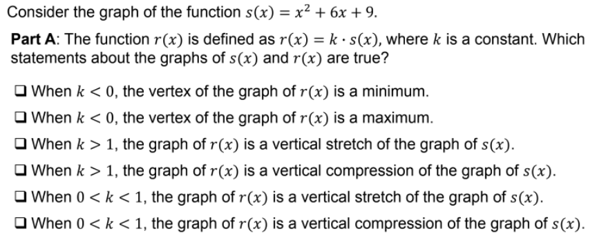 Consider the graph of the function s(x) = x² + 6x + 9.
%3D
Part A: The function r(x) is defined as r(x) = k · s(x), where k is a constant. Which
statements about the graphs of s(x) and r(x) are true?
O When k < 0, the vertex of the graph of r(x) is a minimum.
O When k < 0, the vertex of the graph of r(x) is a maximum.
O When k > 1, the graph of r(x) is a vertical stretch of the graph of s(x).
O When k > 1, the graph of r(x) is a vertical compression of the graph of s(x).
O When 0 < k < 1, the graph of r(x) is a vertical stretch of the graph of s(x).
O When 0 < k < 1, the graph of r(x) is a vertical compression of the graph of s(x).
