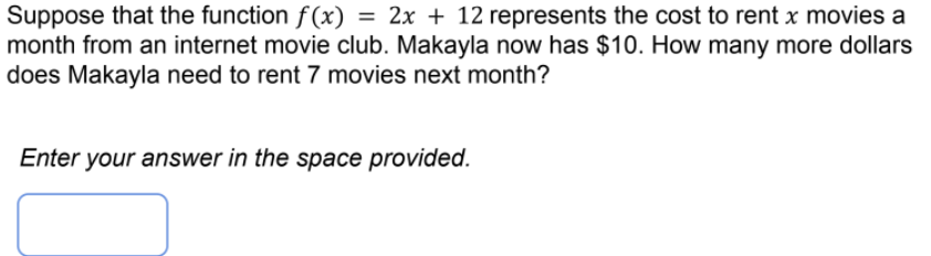 Suppose that the function f(x) = 2x + 12 represents the cost to rent x movies a
month from an internet movie club. Makayla now has $10. How many more dollars
does Makayla need to rent 7 movies next month?
Enter your answer in the space provided.
